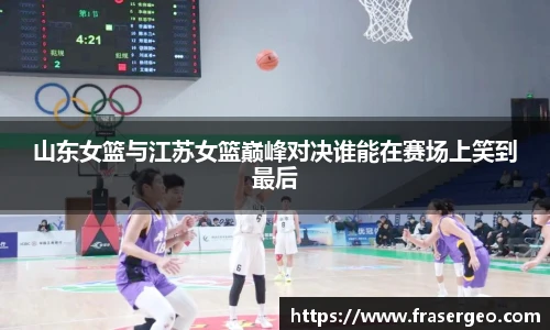 山东女篮与江苏女篮巅峰对决谁能在赛场上笑到最后
